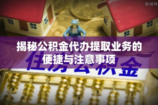 薛城揭秘公积金代办提取业务的便捷与注意事项