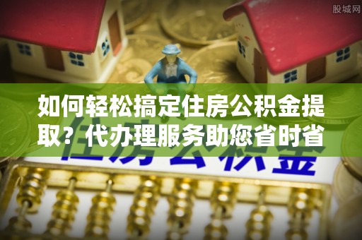 薛城如何轻松搞定住房公积金提取？代办理服务助您省时省力