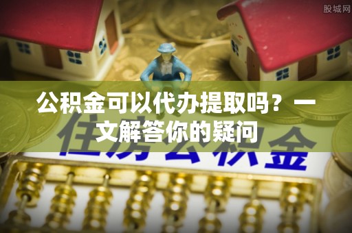 薛城公积金可以代办提取吗？一文解答你的疑问