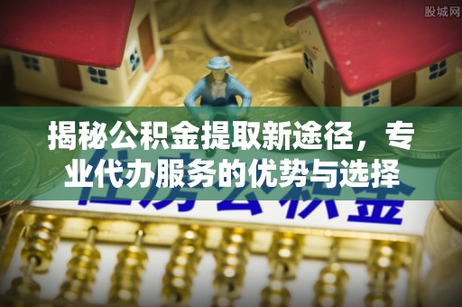 薛城揭秘公积金提取新途径，专业代办服务的优势与选择