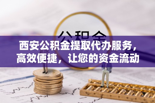 薛城西安公积金提取代办服务，高效便捷，让您的资金流动更灵活