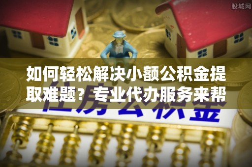 薛城如何轻松解决小额公积金提取难题？专业代办服务来帮忙