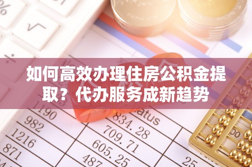 薛城如何高效办理住房公积金提取？代办服务成新趋势