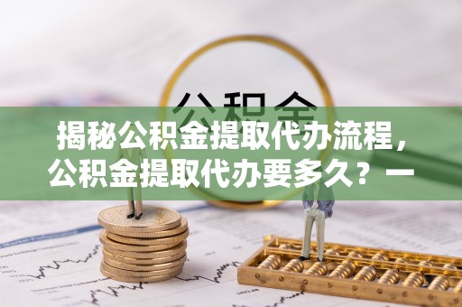 薛城揭秘公积金提取代办流程，公积金提取代办要多久？一文读懂