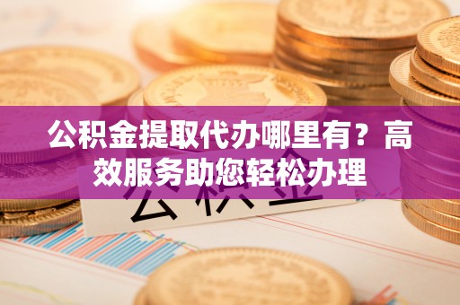 薛城公积金提取代办哪里有？高效服务助您轻松办理