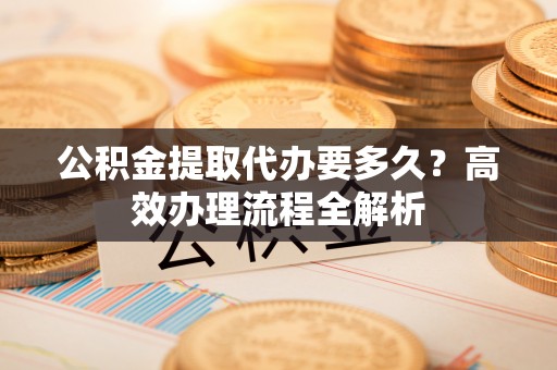 薛城公积金提取代办要多久？高效办理流程全解析
