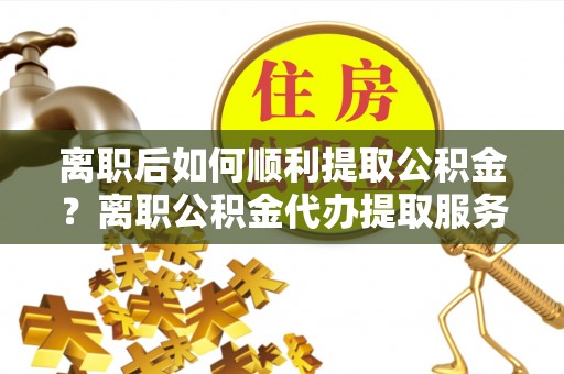 薛城离职后如何顺利提取公积金？离职公积金代办提取服务助力无忧办理