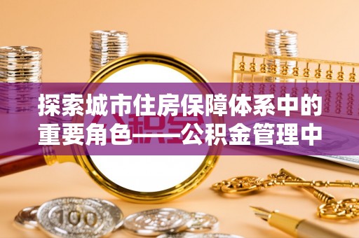 薛城探索城市住房保障体系中的重要角色——公积金管理中心