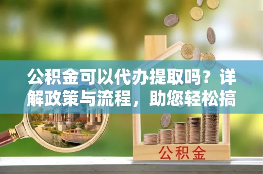 薛城公积金可以代办提取吗？详解政策与流程，助您轻松搞定！