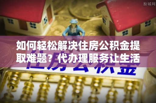 薛城如何轻松解决住房公积金提取难题？代办理服务让生活更简单