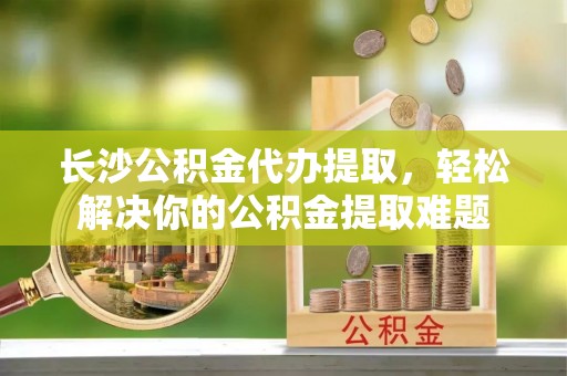 薛城长沙公积金代办提取，轻松解决你的公积金提取难题