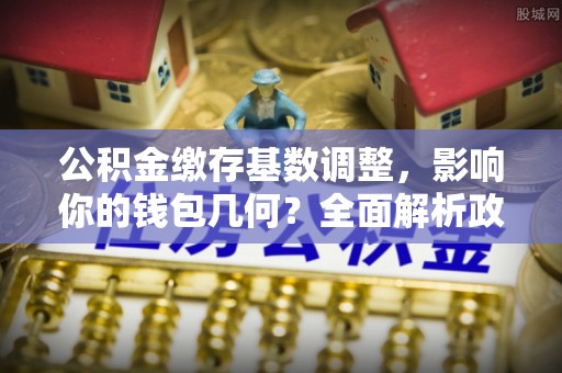 薛城公积金缴存基数调整，影响你的钱包几何？全面解析政策与实际收益