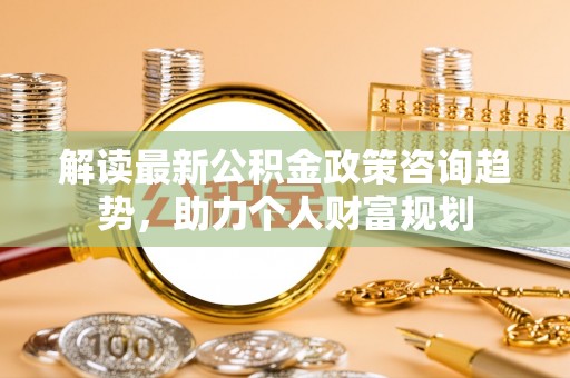 薛城解读最新公积金政策咨询趋势，助力个人财富规划