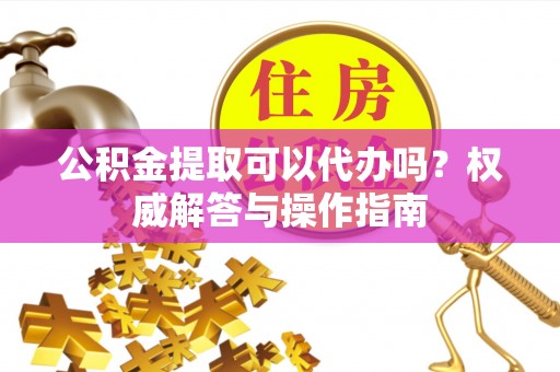 薛城公积金提取可以代办吗？权威解答与操作指南