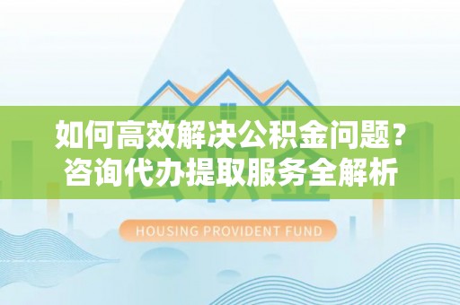 薛城如何高效解决公积金问题？咨询代办提取服务全解析