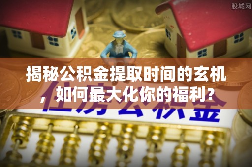 薛城揭秘公积金提取时间的玄机，如何最大化你的福利？